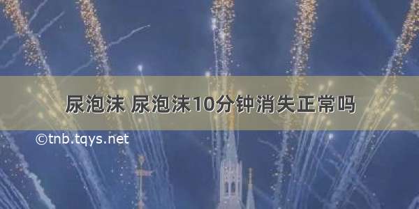 尿泡沫 尿泡沫10分钟消失正常吗