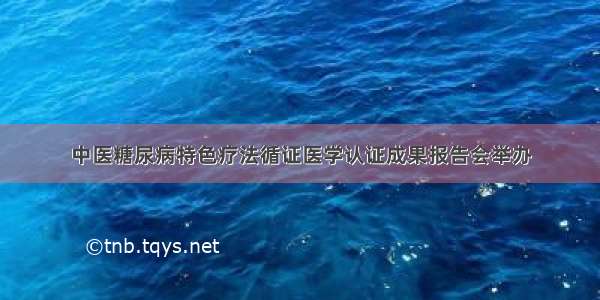 中医糖尿病特色疗法循证医学认证成果报告会举办