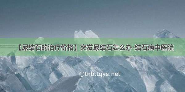 【尿结石的治疗价格】突发尿结石怎么办-结石病中医院