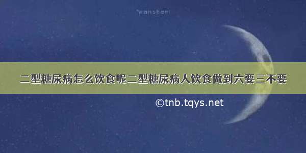 二型糖尿病怎么饮食呢二型糖尿病人饮食做到六要三不要