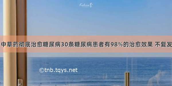 中草药彻底治愈糖尿病30条糖尿病患者有98%的治愈效果 不复发