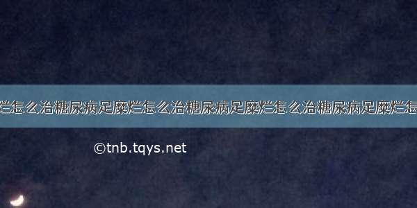 糖尿病足糜烂怎么治糖尿病足糜烂怎么治糖尿病足糜烂怎么治糖尿病足糜烂怎么治 想问一