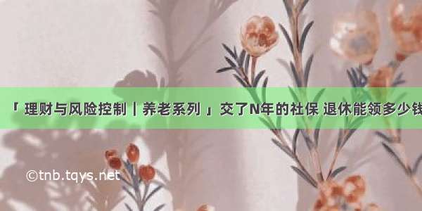 「 理财与风险控制｜养老系列 」交了N年的社保 退休能领多少钱