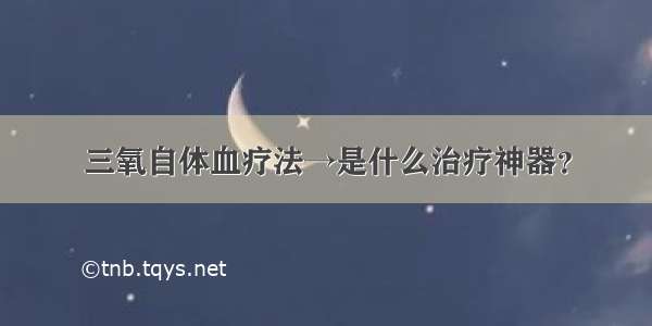 三氧自体血疗法→是什么治疗神器？