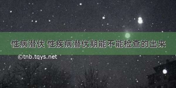 性病潜伏 性疾病潜伏期能不能检查的出来