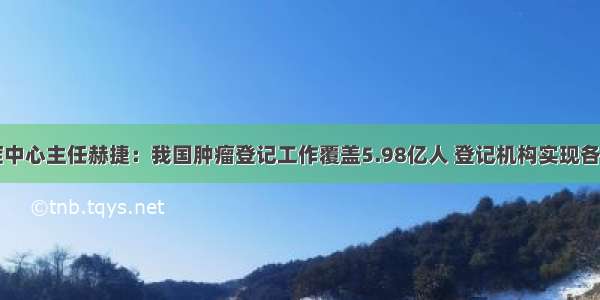 国家癌症中心主任赫捷：我国肿瘤登记工作覆盖5.98亿人 登记机构实现各省全覆盖