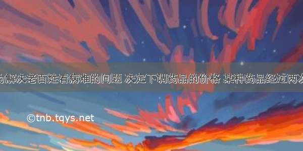 我国政府为解决老百姓看病难的问题 决定下调药品的价格 某种药品经过两次降价后 由