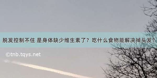 脱发控制不住 是身体缺少维生素了？吃什么食物能解决掉头发？