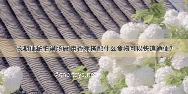 长期便秘怕得肠癌 用香蕉搭配什么食物可以快速通便？