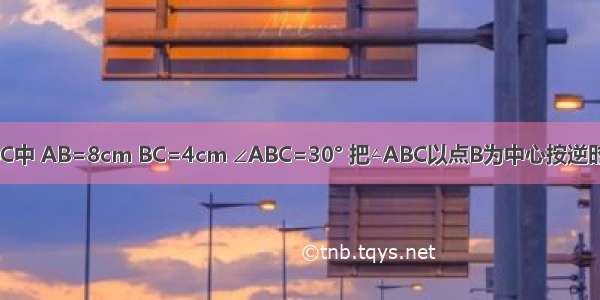 如图 在△ABC中 AB=8cm BC=4cm ∠ABC=30° 把△ABC以点B为中心按逆时针方向旋转