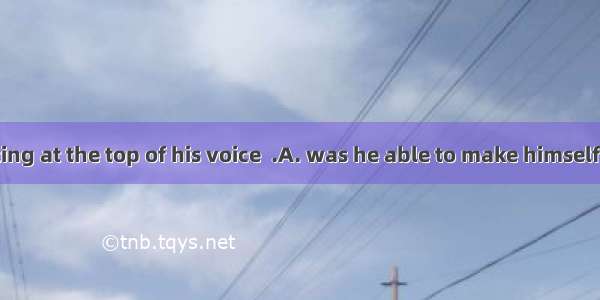 8.Only by shouting at the top of his voice  .A. was he able to make himself heardB. he was