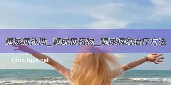 糖尿病补助_糖尿病药物_糖尿病的治疗方法