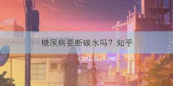 糖尿病要断碳水吗？知乎