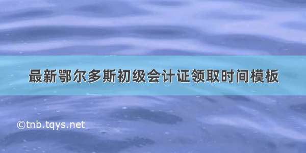 最新鄂尔多斯初级会计证领取时间模板