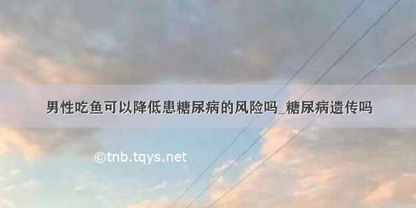 男性吃鱼可以降低患糖尿病的风险吗_糖尿病遗传吗