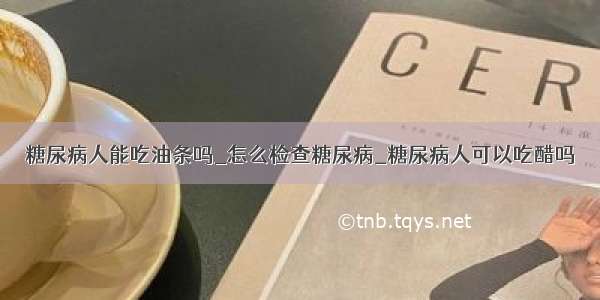 糖尿病人能吃油条吗_怎么检查糖尿病_糖尿病人可以吃醋吗