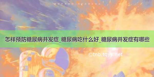 怎样预防糖尿病并发症_糖尿病吃什么好_糖尿病并发症有哪些