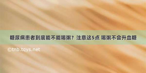 糖尿病患者到底能不能喝粥？注意这5点 喝粥不会升血糖