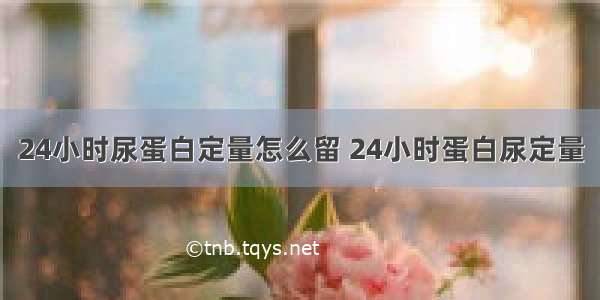 24小时尿蛋白定量怎么留 24小时蛋白尿定量