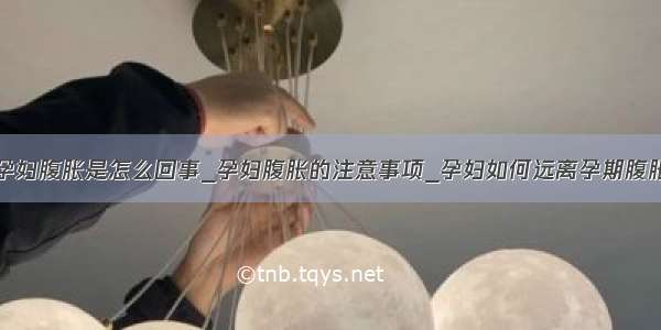 孕妇腹胀是怎么回事_孕妇腹胀的注意事项_孕妇如何远离孕期腹胀