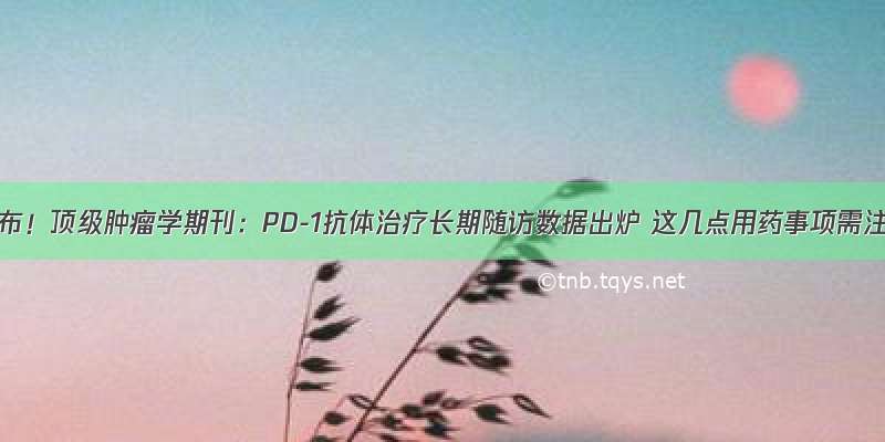 重磅公布！顶级肿瘤学期刊：PD-1抗体治疗长期随访数据出炉 这几点用药事项需注意！