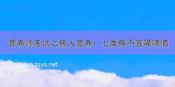 营养师考试之病人营养：七类病不宜喝啤酒