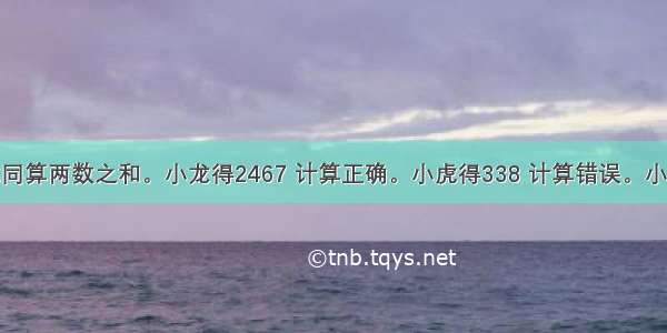 小龙和小虎同算两数之和。小龙得2467 计算正确。小虎得338 计算错误。小虎计算错误