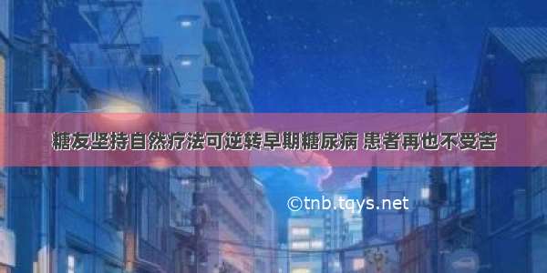 糖友坚持自然疗法可逆转早期糖尿病 患者再也不受苦