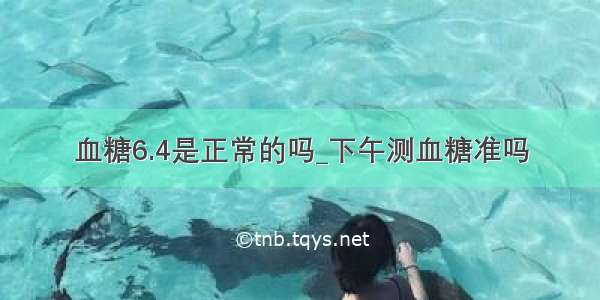 血糖6.4是正常的吗_下午测血糖准吗