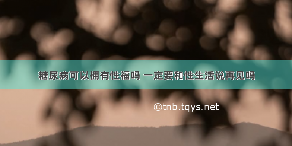 糖尿病可以拥有性福吗 一定要和性生活说再见吗