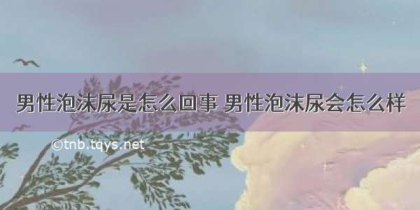 男性泡沫尿是怎么回事 男性泡沫尿会怎么样