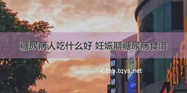 糖尿病人吃什么好 妊娠期糖尿病食谱