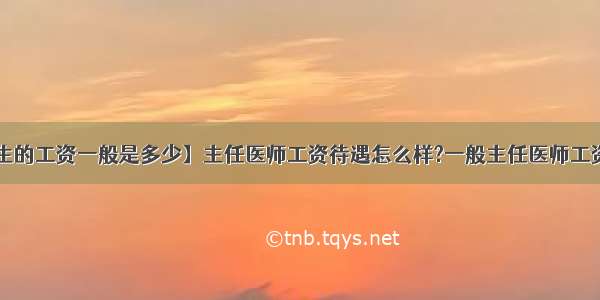 【医生的工资一般是多少】主任医师工资待遇怎么样?一般主任医师工资多少?