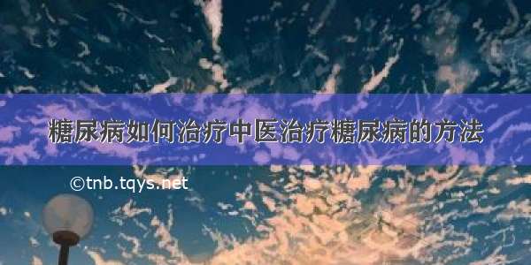 糖尿病如何治疗中医治疗糖尿病的方法