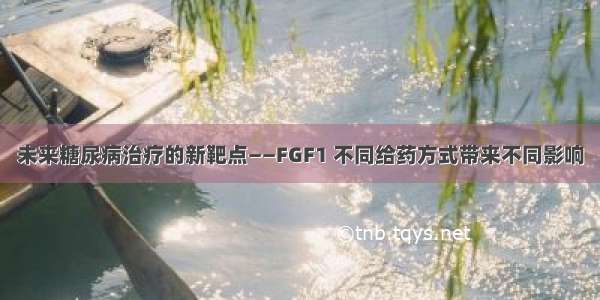 未来糖尿病治疗的新靶点——FGF1 不同给药方式带来不同影响