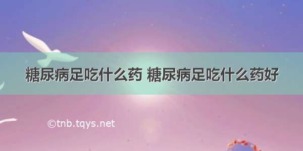 糖尿病足吃什么药 糖尿病足吃什么药好