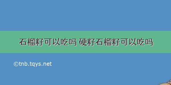 石榴籽可以吃吗 硬籽石榴籽可以吃吗