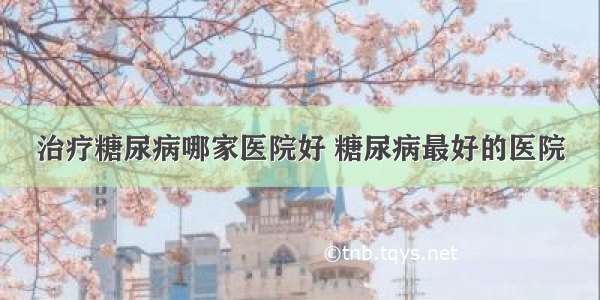 治疗糖尿病哪家医院好 糖尿病最好的医院