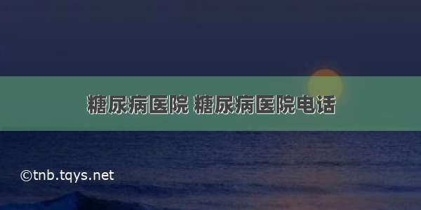 糖尿病医院 糖尿病医院电话