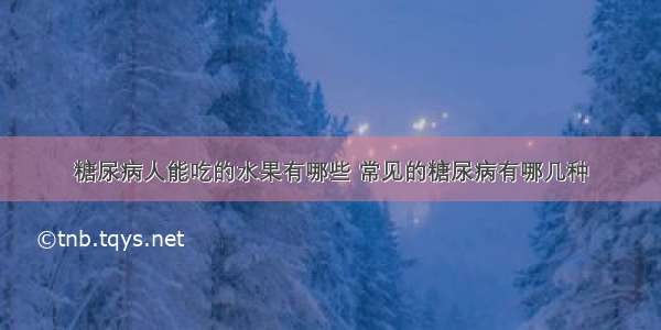 糖尿病人能吃的水果有哪些 常见的糖尿病有哪几种