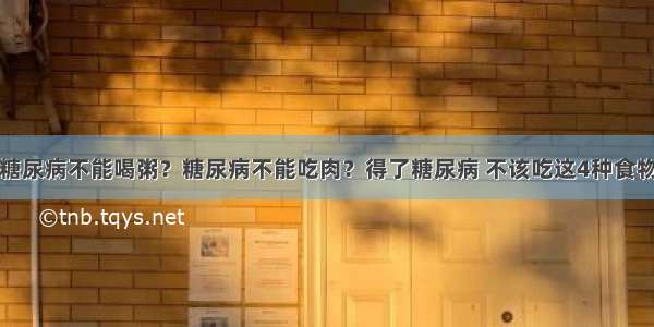 糖尿病不能喝粥？糖尿病不能吃肉？得了糖尿病 不该吃这4种食物