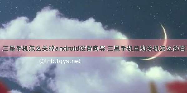 三星手机怎么关掉android设置向导 三星手机自动关机怎么设置