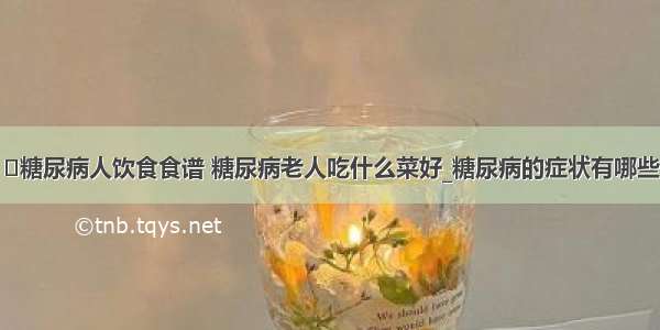 ​糖尿病人饮食食谱 糖尿病老人吃什么菜好_糖尿病的症状有哪些