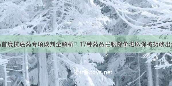 国家医保局首度抗癌药专项谈判全解析：17种药品拦腰降价进医保被赞砍出全球最低价