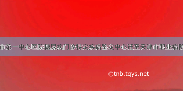 天津市第一中心医院糖尿病门诊特定疾病鉴定中心迁至天津市职业病防治院