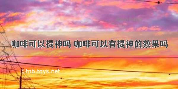 咖啡可以提神吗 咖啡可以有提神的效果吗