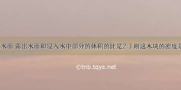 一木格浮在水面 露出水面和浸入水中部分的体积的比是2:3 则这木块的密度是多少?能不