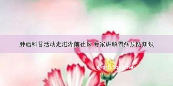 肿瘤科普活动走进湖前社区 专家讲解胃病预防知识