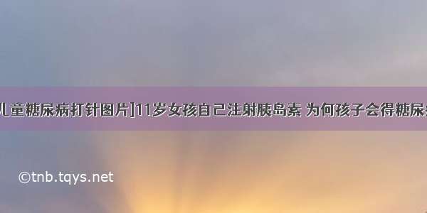 [儿童糖尿病打针图片]11岁女孩自己注射胰岛素 为何孩子会得糖尿病