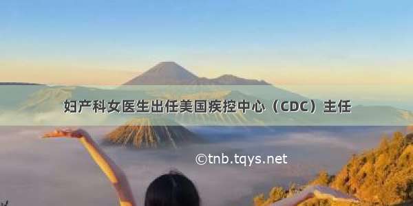 妇产科女医生出任美国疾控中心（CDC）主任